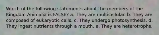 Which of the following statements about the members of the Kingdom Animalia is FALSE? a. They are multicellular. b. They are composed of eukaryotic cells. c. They undergo photosynthesis. d. They ingest nutrients through a mouth. e. They are heterotrophs.