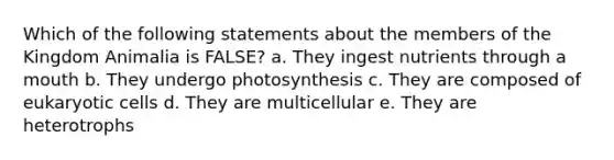 Which of the following statements about the members of the Kingdom Animalia is FALSE? a. They ingest nutrients through a mouth b. They undergo photosynthesis c. They are composed of eukaryotic cells d. They are multicellular e. They are heterotrophs