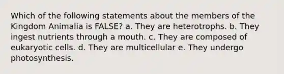 Which of the following statements about the members of the Kingdom Animalia is FALSE? a. They are heterotrophs. b. They ingest nutrients through a mouth. c. They are composed of <a href='https://www.questionai.com/knowledge/kb526cpm6R-eukaryotic-cells' class='anchor-knowledge'>eukaryotic cells</a>. d. They are multicellular e. They undergo photosynthesis.