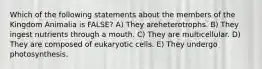 Which of the following statements about the members of the Kingdom Animalia is FALSE? A) They areheterotrophs. B) They ingest nutrients through a mouth. C) They are multicellular. D) They are composed of eukaryotic cells. E) They undergo photosynthesis.