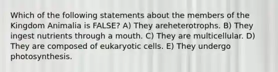 Which of the following statements about the members of the Kingdom Animalia is FALSE? A) They areheterotrophs. B) They ingest nutrients through a mouth. C) They are multicellular. D) They are composed of eukaryotic cells. E) They undergo photosynthesis.