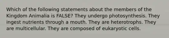 Which of the following statements about the members of the Kingdom Animalia is FALSE? They undergo photosynthesis. They ingest nutrients through a mouth. They are heterotrophs. They are multicellular. They are composed of eukaryotic cells.