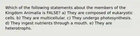 Which of the following statements about the members of the Kingdom Animalia is FALSE? a) They are composed of eukaryotic cells. b) They are multicellular. c) They undergo photosynthesis. d) They ingest nutrients through a mouth. e) They are heterotrophs.