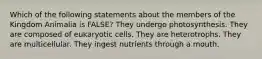 Which of the following statements about the members of the Kingdom Animalia is FALSE? They undergo photosynthesis. They are composed of eukaryotic cells. They are heterotrophs. They are multicellular. They ingest nutrients through a mouth.