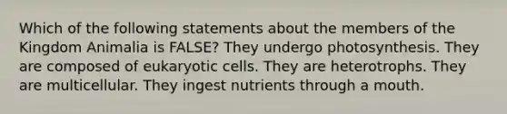 Which of the following statements about the members of the Kingdom Animalia is FALSE? They undergo photosynthesis. They are composed of eukaryotic cells. They are heterotrophs. They are multicellular. They ingest nutrients through a mouth.