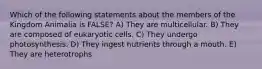 Which of the following statements about the members of the Kingdom Animalia is FALSE? A) They are multicellular. B) They are composed of eukaryotic cells. C) They undergo photosynthesis. D) They ingest nutrients through a mouth. E) They are heterotrophs