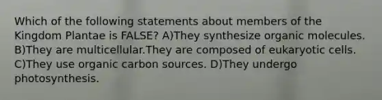 Which of the following statements about members of the Kingdom Plantae is FALSE? A)They synthesize organic molecules. B)They are multicellular.They are composed of eukaryotic cells. C)They use organic carbon sources. D)They undergo photosynthesis.