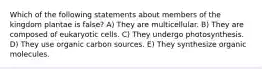 Which of the following statements about members of the kingdom plantae is false? A) They are multicellular. B) They are composed of eukaryotic cells. C) They undergo photosynthesis. D) They use organic carbon sources. E) They synthesize organic molecules.