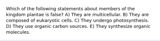 Which of the following statements about members of the kingdom plantae is false? A) They are multicellular. B) They are composed of eukaryotic cells. C) They undergo photosynthesis. D) They use organic carbon sources. E) They synthesize organic molecules.