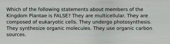 Which of the following statements about members of the Kingdom Plantae is FALSE? They are multicellular. They are composed of <a href='https://www.questionai.com/knowledge/kb526cpm6R-eukaryotic-cells' class='anchor-knowledge'>eukaryotic cells</a>. They undergo photosynthesis. They synthesize <a href='https://www.questionai.com/knowledge/kjUwUacPFG-organic-molecules' class='anchor-knowledge'>organic molecules</a>. They use organic carbon sources.