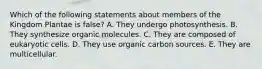 Which of the following statements about members of the Kingdom Plantae is false? A. They undergo photosynthesis. B. They synthesize organic molecules. C. They are composed of eukaryotic cells. D. They use organic carbon sources. E. They are multicellular.