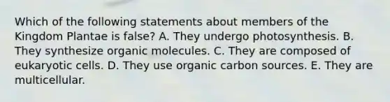 Which of the following statements about members of the Kingdom Plantae is false? A. They undergo photosynthesis. B. They synthesize organic molecules. C. They are composed of eukaryotic cells. D. They use organic carbon sources. E. They are multicellular.