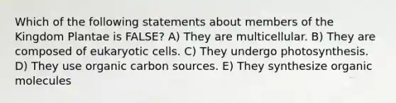 Which of the following statements about members of the Kingdom Plantae is FALSE? A) They are multicellular. B) They are composed of eukaryotic cells. C) They undergo photosynthesis. D) They use organic carbon sources. E) They synthesize organic molecules