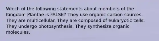 Which of the following statements about members of the Kingdom Plantae is FALSE? They use organic carbon sources. They are multicellular. They are composed of eukaryotic cells. They undergo photosynthesis. They synthesize organic molecules.