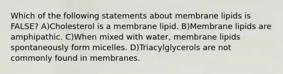 Which of the following statements about membrane lipids is FALSE? A)Cholesterol is a membrane lipid. B)Membrane lipids are amphipathic. C)When mixed with water, membrane lipids spontaneously form micelles. D)Triacylglycerols are not commonly found in membranes.