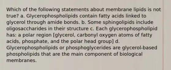 Which of the following statements about membrane lipids is not true? a. Glycerophospholipids contain fatty acids linked to glycerol through amide bonds. b. Some sphingolipids include oligosaccharides in their structure c. Each glycerophospholipid has: a polar region [glycerol, carbonyl oxygen atoms of fatty acids, phosphate, and the polar head group] d. Glycerophospholipids or phosphoglycerides are glycerol-based phospholipids that are the main component of biological membranes.