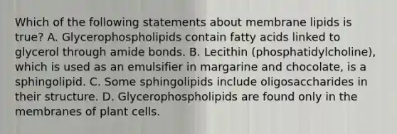 Which of the following statements about membrane lipids is true? A. Glycerophospholipids contain fatty acids linked to glycerol through amide bonds. B. Lecithin (phosphatidylcholine), which is used as an emulsifier in margarine and chocolate, is a sphingolipid. C. Some sphingolipids include oligosaccharides in their structure. D. Glycerophospholipids are found only in the membranes of plant cells.