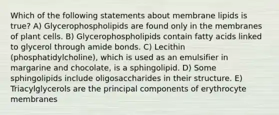 Which of the following statements about membrane lipids is true? A) Glycerophospholipids are found only in the membranes of plant cells. B) Glycerophospholipids contain fatty acids linked to glycerol through amide bonds. C) Lecithin (phosphatidylcholine), which is used as an emulsifier in margarine and chocolate, is a sphingolipid. D) Some sphingolipids include oligosaccharides in their structure. E) Triacylglycerols are the principal components of erythrocyte membranes