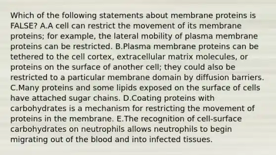 Which of the following statements about membrane proteins is FALSE? A.A cell can restrict the movement of its membrane proteins; for example, the lateral mobility of plasma membrane proteins can be restricted. B.Plasma membrane proteins can be tethered to the cell cortex, extracellular matrix molecules, or proteins on the surface of another cell; they could also be restricted to a particular membrane domain by diffusion barriers. C.Many proteins and some lipids exposed on the surface of cells have attached sugar chains. D.Coating proteins with carbohydrates is a mechanism for restricting the movement of proteins in the membrane. E.The recognition of cell-surface carbohydrates on neutrophils allows neutrophils to begin migrating out of the blood and into infected tissues.