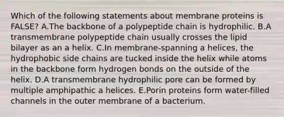 Which of the following statements about membrane proteins is FALSE? A.The backbone of a polypeptide chain is hydrophilic. B.A transmembrane polypeptide chain usually crosses the lipid bilayer as an a helix. C.In membrane-spanning a helices, the hydrophobic side chains are tucked inside the helix while atoms in the backbone form hydrogen bonds on the outside of the helix. D.A transmembrane hydrophilic pore can be formed by multiple amphipathic a helices. E.Porin proteins form water-filled channels in the outer membrane of a bacterium.