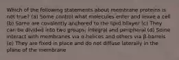 Which of the following statements about membrane proteins is not true? (a) Some control what molecules enter and leave a cell (b) Some are covalently anchored to the lipid bilayer (c) They can be divided into two groups; integral and peripheral (d) Some interact with membranes via α-helices and others via β-barrels (e) They are fixed in place and do not diffuse laterally in the plane of the membrane