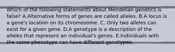 Which of the following statements about Mendelian genetics is false? A.Alternative forms of genes are called alleles. B.A locus is a gene's location on its chromosome. C. Only two alleles can exist for a given gene. D.A genotype is a description of the alleles that represent an individual's genes. E.Individuals with the same phenotype can have different genotypes.