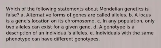 Which of the following statements about Mendelian genetics is false? a. Alternative forms of genes are called alleles. b. A locus is a gene's location on its chromosome. c. In any population, only two alleles can exist for a given gene. d. A genotype is a description of an individual's alleles. e. Individuals with the same phenotype can have different genotypes.