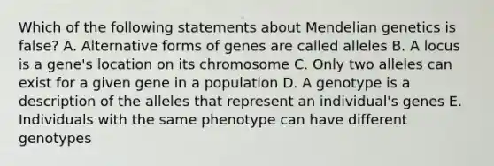 Which of the following statements about Mendelian genetics is false? A. Alternative forms of genes are called alleles B. A locus is a gene's location on its chromosome C. Only two alleles can exist for a given gene in a population D. A genotype is a description of the alleles that represent an individual's genes E. Individuals with the same phenotype can have different genotypes