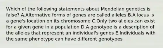 Which of the following statements about Mendelian genetics is false? A.Alternative forms of genes are called alleles B.A locus is a gene's location on its chromosome C.Only two alleles can exist for a given gene in a population D.A genotype is a description of the alleles that represent an individual's genes E.Individuals with the same phenotype can have different genotypes