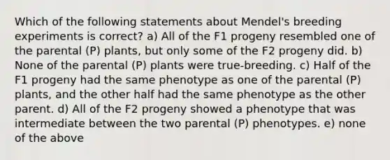 Which of the following statements about Mendel's breeding experiments is correct? a) All of the F1 progeny resembled one of the parental (P) plants, but only some of the F2 progeny did. b) None of the parental (P) plants were true-breeding. c) Half of the F1 progeny had the same phenotype as one of the parental (P) plants, and the other half had the same phenotype as the other parent. d) All of the F2 progeny showed a phenotype that was intermediate between the two parental (P) phenotypes. e) none of the above