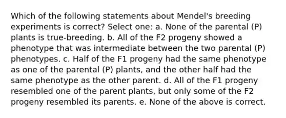 Which of the following statements about Mendel's breeding experiments is correct? Select one: a. None of the parental (P) plants is true-breeding. b. All of the F2 progeny showed a phenotype that was intermediate between the two parental (P) phenotypes. c. Half of the F1 progeny had the same phenotype as one of the parental (P) plants, and the other half had the same phenotype as the other parent. d. All of the F1 progeny resembled one of the parent plants, but only some of the F2 progeny resembled its parents. e. None of the above is correct.