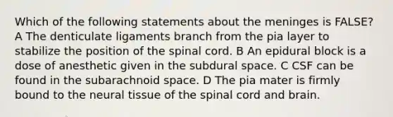 Which of the following statements about the meninges is FALSE? A The denticulate ligaments branch from the pia layer to stabilize the position of the spinal cord. B An epidural block is a dose of anesthetic given in the subdural space. C CSF can be found in the subarachnoid space. D The pia mater is firmly bound to the neural tissue of the spinal cord and brain.