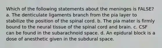 Which of the following statements about <a href='https://www.questionai.com/knowledge/k36SqhoPCV-the-meninges' class='anchor-knowledge'>the meninges</a> is FALSE? a. The denticulate ligaments branch from the pia layer to stabilize the position of <a href='https://www.questionai.com/knowledge/kkAfzcJHuZ-the-spinal-cord' class='anchor-knowledge'>the spinal cord</a>. b. The pia mater is firmly bound to the neural tissue of the spinal cord and brain. c. CSF can be found in the subarachnoid space. d. An epidural block is a dose of anesthetic given in the subdural space.