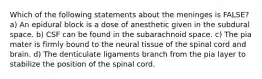 Which of the following statements about the meninges is FALSE? a) An epidural block is a dose of anesthetic given in the subdural space. b) CSF can be found in the subarachnoid space. c) The pia mater is firmly bound to the neural tissue of the spinal cord and brain. d) The denticulate ligaments branch from the pia layer to stabilize the position of the spinal cord.