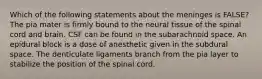 Which of the following statements about the meninges is FALSE? The pia mater is firmly bound to the neural tissue of the spinal cord and brain. CSF can be found in the subarachnoid space. An epidural block is a dose of anesthetic given in the subdural space. The denticulate ligaments branch from the pia layer to stabilize the position of the spinal cord.