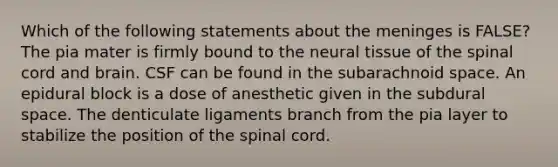 Which of the following statements about <a href='https://www.questionai.com/knowledge/k36SqhoPCV-the-meninges' class='anchor-knowledge'>the meninges</a> is FALSE? The pia mater is firmly bound to the neural tissue of <a href='https://www.questionai.com/knowledge/kkAfzcJHuZ-the-spinal-cord' class='anchor-knowledge'>the spinal cord</a> and brain. CSF can be found in the subarachnoid space. An epidural block is a dose of anesthetic given in the subdural space. The denticulate ligaments branch from the pia layer to stabilize the position of the spinal cord.