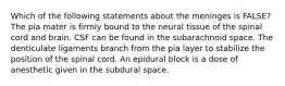 Which of the following statements about the meninges is FALSE? The pia mater is firmly bound to the neural tissue of the spinal cord and brain. CSF can be found in the subarachnoid space. The denticulate ligaments branch from the pia layer to stabilize the position of the spinal cord. An epidural block is a dose of anesthetic given in the subdural space.