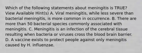 Which of the following statements about meningitis is TRUE? View Available Hint(s) A. Viral meningitis, while less severe than bacterial meningitis, is more common in occurrence. B. There are more than 50 bacterial species commonly associated with meningitis. C. Meningitis is an infection of the cerebral tissue resulting when bacteria or viruses cross <a href='https://www.questionai.com/knowledge/k7oXMfj7lk-the-blood' class='anchor-knowledge'>the blood</a> brain barrier. D. A vaccine exists to protect people against only meningitis caused by H. influenzae.