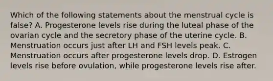 Which of the following statements about the menstrual cycle is false? A. Progesterone levels rise during the luteal phase of the ovarian cycle and the secretory phase of the uterine cycle. B. Menstruation occurs just after LH and FSH levels peak. C. Menstruation occurs after progesterone levels drop. D. Estrogen levels rise before ovulation, while progesterone levels rise after.