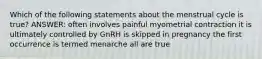 Which of the following statements about the menstrual cycle is true? ANSWER: often involves painful myometrial contraction it is ultimately controlled by GnRH is skipped in pregnancy the first occurrence is termed menarche all are true