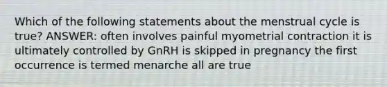 Which of the following statements about the menstrual cycle is true? ANSWER: often involves painful myometrial contraction it is ultimately controlled by GnRH is skipped in pregnancy the first occurrence is termed menarche all are true