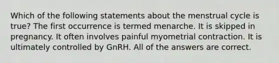 Which of the following statements about the menstrual cycle is true? The first occurrence is termed menarche. It is skipped in pregnancy. It often involves painful myometrial contraction. It is ultimately controlled by GnRH. All of the answers are correct.