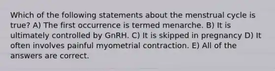 Which of the following statements about the menstrual cycle is true? A) The first occurrence is termed menarche. B) It is ultimately controlled by GnRH. C) It is skipped in pregnancy D) It often involves painful myometrial contraction. E) All of the answers are correct.