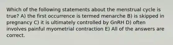 Which of the following statements about the menstrual cycle is true? A) the first occurrence is termed menarche B) is skipped in pregnancy C) it is ultimately controlled by GnRH D) often involves painful myometrial contraction E) All of the answers are correct.