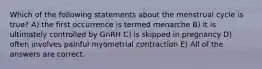 Which of the following statements about the menstrual cycle is true? A) the first occurrence is termed menarche B) it is ultimately controlled by GnRH C) is skipped in pregnancy D) often involves painful myometrial contraction E) All of the answers are correct.