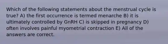 Which of the following statements about the menstrual cycle is true? A) the first occurrence is termed menarche B) it is ultimately controlled by GnRH C) is skipped in pregnancy D) often involves painful myometrial contraction E) All of the answers are correct.