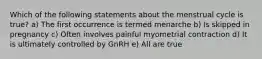 Which of the following statements about the menstrual cycle is true? a) The first occurrence is termed menarche b) Is skipped in pregnancy c) Often involves painful myometrial contraction d) It is ultimately controlled by GnRH e) All are true