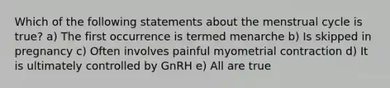 Which of the following statements about the menstrual cycle is true? a) The first occurrence is termed menarche b) Is skipped in pregnancy c) Often involves painful myometrial contraction d) It is ultimately controlled by GnRH e) All are true