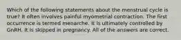 Which of the following statements about the menstrual cycle is true? It often involves painful myometrial contraction. The first occurrence is termed menarche. It is ultimately controlled by GnRH. It is skipped in pregnancy. All of the answers are correct.