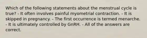 Which of the following statements about the menstrual cycle is true? - It often involves painful myometrial contraction. - It is skipped in pregnancy. - The first occurrence is termed menarche. - It is ultimately controlled by GnRH. - All of the answers are correct.